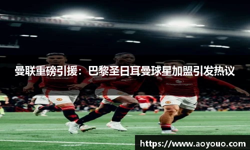 曼联重磅引援：巴黎圣日耳曼球星加盟引发热议