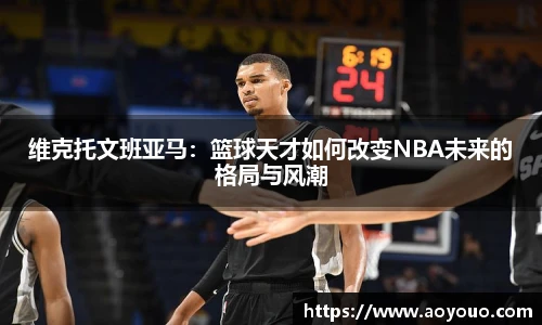维克托文班亚马：篮球天才如何改变NBA未来的格局与风潮